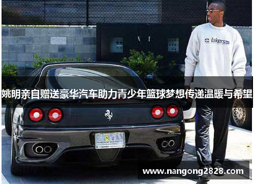 姚明亲自赠送豪华汽车助力青少年篮球梦想传递温暖与希望